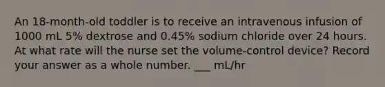 An 18-month-old toddler is to receive an intravenous infusion of 1000 mL 5% dextrose and 0.45% sodium chloride over 24 hours. At what rate will the nurse set the volume-control device? Record your answer as a whole number. ___ mL/hr