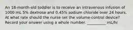 An 18-month-old toddler is to receive an intravenous infusion of 1000 mL 5% dextrose and 0.45% sodium chloride over 24 hours. At what rate should the nurse set the volume-control device? Record your answer using a whole number. __________ mL/hr