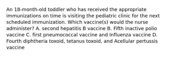 An 18-month-old toddler who has received the appropriate immunizations on time is visiting the pediatric clinic for the next scheduled immunization. Which vaccine(s) would the nurse administer? A. second hepatitis B vaccine B. Fifth inactive polio vaccine C. first pneumococcal vaccine and Influenza vaccine D. Fourth diphtheria toxoid, tetanus toxoid, and Acellular pertussis vaccine