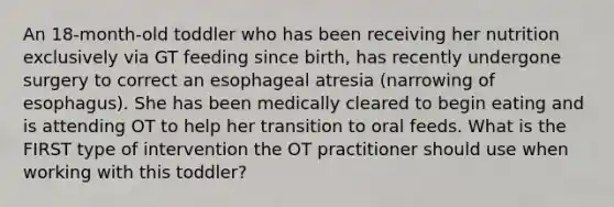 An 18-month-old toddler who has been receiving her nutrition exclusively via GT feeding since birth, has recently undergone surgery to correct an esophageal atresia (narrowing of esophagus). She has been medically cleared to begin eating and is attending OT to help her transition to oral feeds. What is the FIRST type of intervention the OT practitioner should use when working with this toddler?