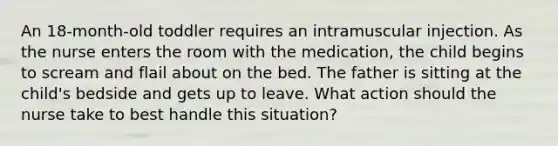 An 18-month-old toddler requires an intramuscular injection. As the nurse enters the room with the medication, the child begins to scream and flail about on the bed. The father is sitting at the child's bedside and gets up to leave. What action should the nurse take to best handle this situation?