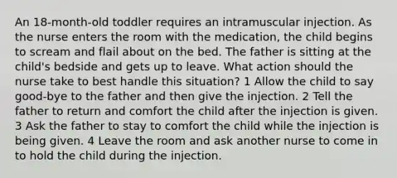 An 18-month-old toddler requires an intramuscular injection. As the nurse enters the room with the medication, the child begins to scream and flail about on the bed. The father is sitting at the child's bedside and gets up to leave. What action should the nurse take to best handle this situation? 1 Allow the child to say good-bye to the father and then give the injection. 2 Tell the father to return and comfort the child after the injection is given. 3 Ask the father to stay to comfort the child while the injection is being given. 4 Leave the room and ask another nurse to come in to hold the child during the injection.