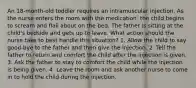 An 18-month-old toddler requires an intramuscular injection. As the nurse enters the room with the medication, the child begins to scream and flail about on the bed. The father is sitting at the child's bedside and gets up to leave. What action should the nurse take to best handle this situation? 1. Allow the child to say good-bye to the father and then give the injection. 2. Tell the father to return and comfort the child after the injection is given. 3. Ask the father to stay to comfort the child while the injection is being given. 4. Leave the room and ask another nurse to come in to hold the child during the injection.