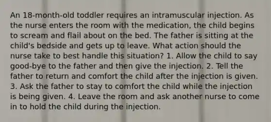 An 18-month-old toddler requires an intramuscular injection. As the nurse enters the room with the medication, the child begins to scream and flail about on the bed. The father is sitting at the child's bedside and gets up to leave. What action should the nurse take to best handle this situation? 1. Allow the child to say good-bye to the father and then give the injection. 2. Tell the father to return and comfort the child after the injection is given. 3. Ask the father to stay to comfort the child while the injection is being given. 4. Leave the room and ask another nurse to come in to hold the child during the injection.