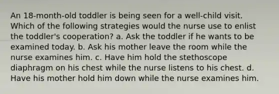 An 18-month-old toddler is being seen for a well-child visit. Which of the following strategies would the nurse use to enlist the toddler's cooperation? a. Ask the toddler if he wants to be examined today. b. Ask his mother leave the room while the nurse examines him. c. Have him hold the stethoscope diaphragm on his chest while the nurse listens to his chest. d. Have his mother hold him down while the nurse examines him.