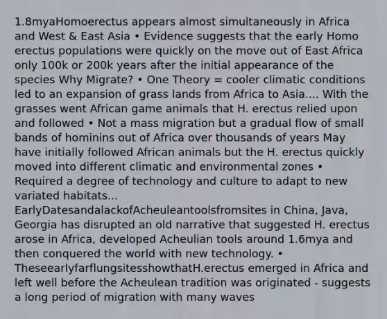 1.8myaHomoerectus appears almost simultaneously in Africa and West & East Asia • Evidence suggests that the early Homo erectus populations were quickly on the move out of East Africa only 100k or 200k years after the initial appearance of the species Why Migrate? • One Theory = cooler climatic conditions led to an expansion of grass lands from Africa to Asia.... With the grasses went African game animals that H. erectus relied upon and followed • Not a mass migration but a gradual flow of small bands of hominins out of Africa over thousands of years May have initially followed African animals but the H. erectus quickly moved into different climatic and environmental zones • Required a degree of technology and culture to adapt to new variated habitats... EarlyDatesandalackofAcheuleantoolsfromsites in China, Java, Georgia has disrupted an old narrative that suggested H. erectus arose in Africa, developed Acheulian tools around 1.6mya and then conquered the world with new technology. • TheseearlyfarflungsitesshowthatH.erectus emerged in Africa and left well before the Acheulean tradition was originated - suggests a long period of migration with many waves