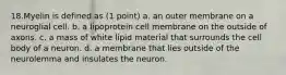 18.Myelin is defined as (1 point) a. an outer membrane on a neuroglial cell. b. a lipoprotein cell membrane on the outside of axons. c. a mass of white lipid material that surrounds the cell body of a neuron. d. a membrane that lies outside of the neurolemma and insulates the neuron.