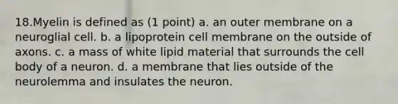 18.Myelin is defined as (1 point) a. an outer membrane on a neuroglial cell. b. a lipoprotein cell membrane on the outside of axons. c. a mass of white lipid material that surrounds the cell body of a neuron. d. a membrane that lies outside of the neurolemma and insulates the neuron.