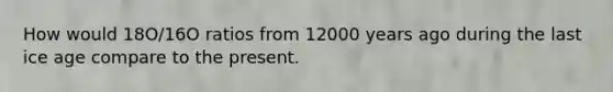 How would 18O/16O ratios from 12000 years ago during the last ice age compare to the present.