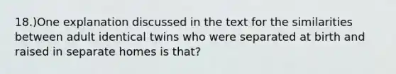 18.)One explanation discussed in the text for the similarities between adult identical twins who were separated at birth and raised in separate homes is that?