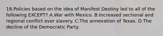 18.Policies based on the idea of Manifest Destiny led to all of the following EXCEPT? A.<a href='https://www.questionai.com/knowledge/khMiXiH9e2-war-with-mexico' class='anchor-knowledge'>war with mexico</a>. B.Increased sectional and regional conflict over slavery. C.The annexation of Texas. D.The decline of the Democratic Party.