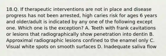 18.Q. If therapeutic interventions are not in place and disease progress has not been arrested, high caries risk for ages 6 years and older/adult is indicated by any one of the following except one. Which one is the exception? A. Teeth with frank cavitations or lesions that radiographically show penetration into dentin B. Approximal radiographic lesions confined to the enamel only C. Visual white spots on smooth surfaces D. Inadequate saliva flow