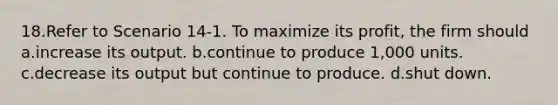 18.Refer to Scenario 14-1. To maximize its profit, the firm should a.increase its output. b.continue to produce 1,000 units. c.decrease its output but continue to produce. d.shut down.