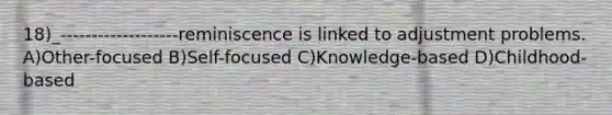 18)_-------------------reminiscence is linked to adjustment problems. A)Other-focused B)Self-focused C)Knowledge-based D)Childhood-based