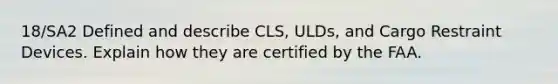 18/SA2 Defined and describe CLS, ULDs, and Cargo Restraint Devices. Explain how they are certified by the FAA.