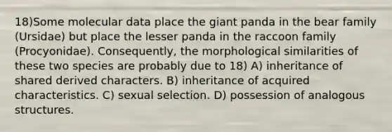 18)Some molecular data place the giant panda in the bear family (Ursidae) but place the lesser panda in the raccoon family (Procyonidae). Consequently, the morphological similarities of these two species are probably due to 18) A) inheritance of shared derived characters. B) inheritance of acquired characteristics. C) sexual selection. D) possession of analogous structures.