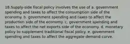 18.Supply-side fiscal policy involves the use of a. government spending and taxes to affect the consumption side of the economy. b. government spending and taxes to affect the production side of the economy. c. government spending and taxes to affect the net exports side of the economy. d. monetary policy to supplement traditional fiscal policy. e. government spending and taxes to affect the aggregate demand curve.