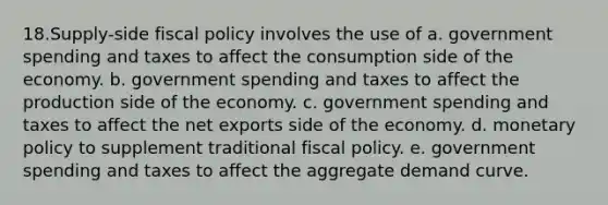 18.Supply-side fiscal policy involves the use of a. government spending and taxes to affect the consumption side of the economy. b. government spending and taxes to affect the production side of the economy. c. government spending and taxes to affect the net exports side of the economy. d. monetary policy to supplement traditional fiscal policy. e. government spending and taxes to affect the aggregate demand curve.