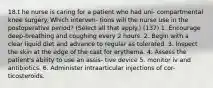 18.t he nurse is caring for a patient who had uni- compartmental knee surgery. Which interven- tions will the nurse use in the postoperative period? (Select all that apply.) (137) 1. Encourage deep-breathing and coughing every 2 hours. 2. Begin with a clear liquid diet and advance to regular as tolerated. 3. Inspect the skin at the edge of the cast for erythema. 4. Assess the patient's ability to use an assis- tive device 5. monitor iv and antibiotics. 6. Administer intraarticular injections of cor- ticosteroids.