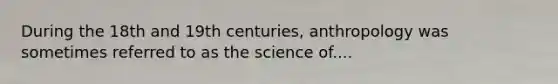 During the 18th and 19th centuries, anthropology was sometimes referred to as the science of....