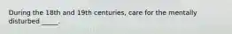 During the 18th and 19th centuries, care for the mentally disturbed _____.