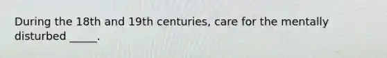 During the 18th and 19th centuries, care for the mentally disturbed _____.