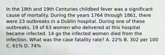 In the 18th and 19th Centuries childbed fever was a significant cause of mortality. During the years 1764 through 1861, there were 23 outbreaks in a Dublin hospital. During one of these outbreaks, 19 of 63 women who delivered at this hospital became infected. 14 go the infected women died from the infection. What was the case fatality rate? A. 22% B. 302 per 100 C. 61% D. 74%