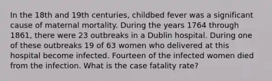 In the 18th and 19th centuries, childbed fever was a significant cause of maternal mortality. During the years 1764 through 1861, there were 23 outbreaks in a Dublin hospital. During one of these outbreaks 19 of 63 women who delivered at this hospital become infected. Fourteen of the infected women died from the infection. What is the case fatality rate?