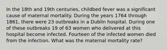 In the 18th and 19th centuries, childbed fever was a significant cause of maternal mortality. During the years 1764 through 1861, there were 23 outbreaks in a Dublin hospital. During one of these outbreaks 19 of 63 women who delivered at this hospital become infected. Fourteen of the infected women died from the infection. What was the maternal mortality rate?