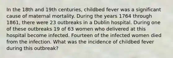 In the 18th and 19th centuries, childbed fever was a significant cause of maternal mortality. During the years 1764 through 1861, there were 23 outbreaks in a Dublin hospital. During one of these outbreaks 19 of 63 women who delivered at this hospital become infected. Fourteen of the infected women died from the infection. What was the incidence of childbed fever during this outbreak?