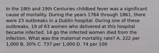 In the 18th and 19th Centuries childbed fever was a significant cause of mortality. During the years 1764 through 1861, there were 23 outbreaks in a Dublin hospital. During one of these outbreaks, 19 of 63 women who delivered at this hospital became infected. 14 go the infected women died from the infection. What was the maternal mortality rate? A. 222 per 1,000 B. 30% C. 737 per 1,000 D. 74 per 100