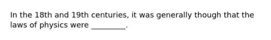 In the 18th and 19th centuries, it was generally though that the laws of physics were _________.
