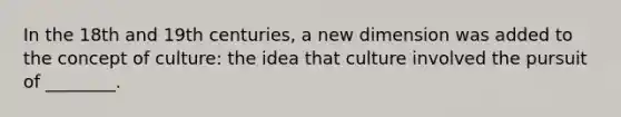 In the 18th and 19th centuries, a new dimension was added to the concept of culture: the idea that culture involved the pursuit of ________.