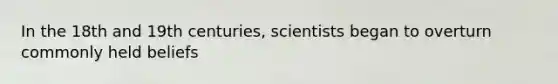 In the 18th and 19th centuries, scientists began to overturn commonly held beliefs