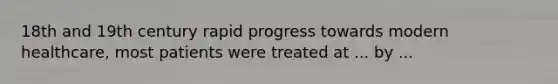 18th and 19th century rapid progress towards modern healthcare, most patients were treated at ... by ...