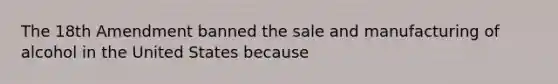 The 18th Amendment banned the sale and manufacturing of alcohol in the United States because