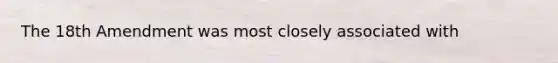 The 18th Amendment was most closely associated with