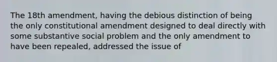 The 18th amendment, having the debious distinction of being the only constitutional amendment designed to deal directly with some substantive social problem and the only amendment to have been repealed, addressed the issue of