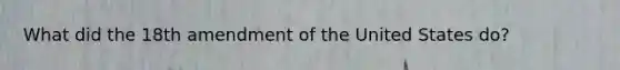 What did the 18th amendment of the United States do?