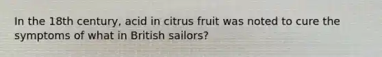 In the 18th century, acid in citrus fruit was noted to cure the symptoms of what in British sailors?