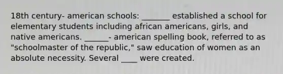 18th century- american schools: _______ established a school for elementary students including african americans, girls, and native americans. ______- american spelling book, referred to as "schoolmaster of the republic," saw education of women as an absolute necessity. Several ____ were created.