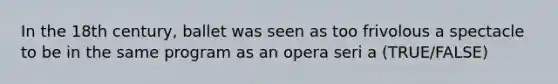 In the 18th century, ballet was seen as too frivolous a spectacle to be in the same program as an opera seri a (TRUE/FALSE)
