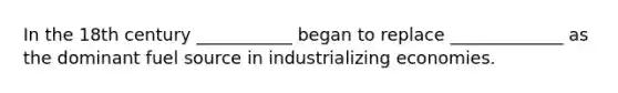 In the 18th century ___________ began to replace _____________ as the dominant fuel source in industrializing economies.