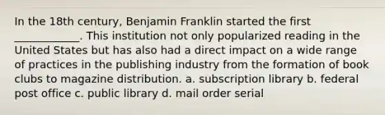 In the 18th century, Benjamin Franklin started the first ____________. This institution not only popularized reading in the United States but has also had a direct impact on a wide range of practices in the publishing industry from the formation of book clubs to magazine distribution. a. subscription library b. federal post office c. public library d. mail order serial