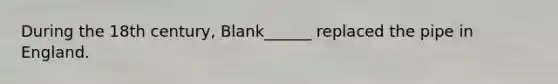 During the 18th century, Blank______ replaced the pipe in England.