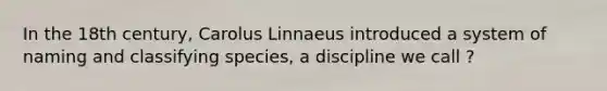 In the 18th century, Carolus Linnaeus introduced a system of naming and classifying species, a discipline we call ?