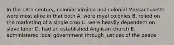 In the 18th century, colonial Virginia and colonial Massachusetts were most alike in that both A. were royal colonies B. relied on the marketing of a single crop C. were heavily dependent on slave labor D. had an established Anglican church E. administered local government through justices of the peace