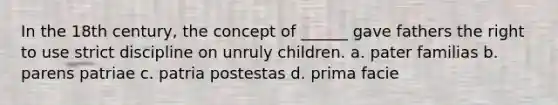 In the 18th century, the concept of ______ gave fathers the right to use strict discipline on unruly children. a. pater familias b. parens patriae c. patria postestas d. prima facie