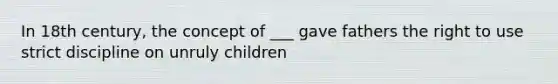 In 18th century, the concept of ___ gave fathers the right to use strict discipline on unruly children