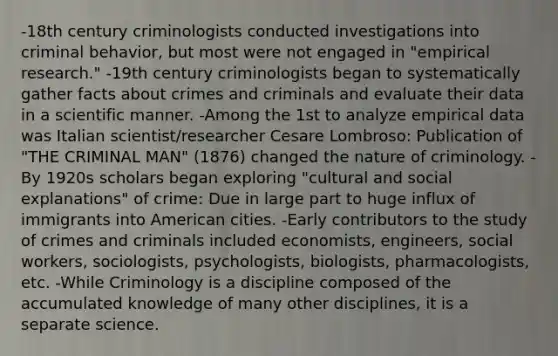 -18th century criminologists conducted investigations into criminal behavior, but most were not engaged in "empirical research." -19th century criminologists began to systematically gather facts about crimes and criminals and evaluate their data in a scientific manner. -Among the 1st to analyze empirical data was Italian scientist/researcher Cesare Lombroso: Publication of "THE CRIMINAL MAN" (1876) changed the nature of criminology. -By 1920s scholars began exploring "cultural and social explanations" of crime: Due in large part to huge influx of immigrants into American cities. -Early contributors to the study of crimes and criminals included economists, engineers, social workers, sociologists, psychologists, biologists, pharmacologists, etc. -While Criminology is a discipline composed of the accumulated knowledge of many other disciplines, it is a separate science.